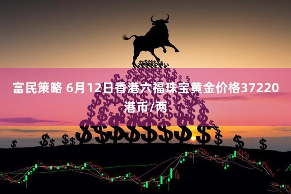 富民策略 6月12日香港六福珠宝黄金价格37220港币/两