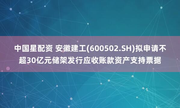中国星配资 安徽建工(600502.SH)拟申请不超30亿元储架发行应收账款资产支持票据