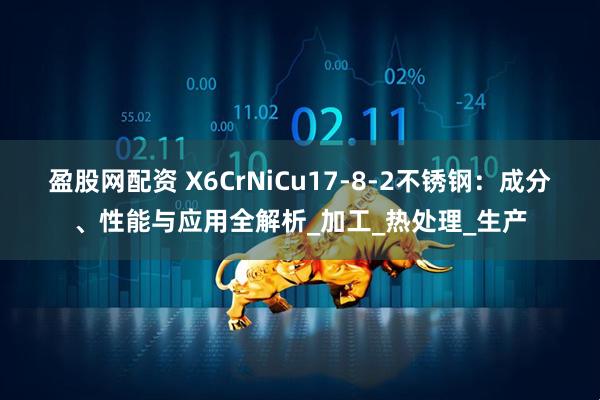 盈股网配资 X6CrNiCu17-8-2不锈钢：成分、性能与应用全解析_加工_热处理_生产