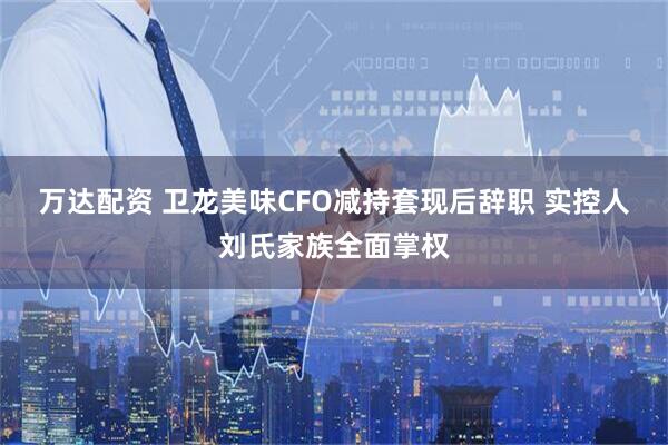 万达配资 卫龙美味CFO减持套现后辞职 实控人刘氏家族全面掌权