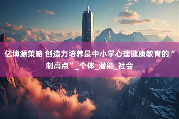 亿博源策略 创造力培养是中小学心理健康教育的“制高点”_个体_潜能_社会