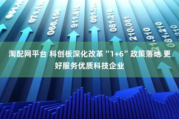 淘配网平台 科创板深化改革“1+6”政策落地 更好服务优质科技企业