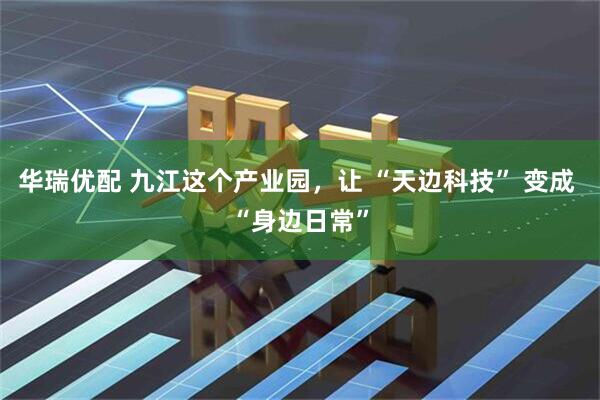 华瑞优配 九江这个产业园，让 “天边科技” 变成 “身边日常”